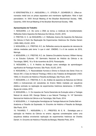 5
6. VERSTRAETEN, S. V. ; NOGUEIRA, L. V. ; OTEIZA, P. ; SCHREIER, S. . Effect on
nonredox metal ions on phase separation and membrane rigidification. Role in lipid
peroxidation. In: XXIV Annual Meeting of the Brazilian Biochemical Society, 1996,
Caxambu. XXIV Annual Meeting of the Brazilian Biochemical Society, 1996.
Apresentações de Trabalho
1. NOGUEIRA, L.V. De como o DNA se tornou a molécula da hereditariedade:
Reflexões Sobre Aspectos Da Natureza Da Ciência, ICLOC, 2016.
2. FREITAS, K. C. de NOGUEIRA, L.V. Reflexões Acerca De Aspectos Da Natureza
Da Ciência A Partir Da Replicação De Experimentos Históricos De Charles Darwin
(1809-1882), ICLOC, 2016.
3. NOGUEIRA, L.V.; FREITAS, K.C. de. Reflexões acerca de aspectos de natureza da
ciência mediadas pelo tema “o que é vida”. ENEBIO, 3 a 6 de outubro de 2016,
Maringá.
4. NOGUEIRA, L.V.; FREITAS, K.C. de. Sistema Circulatório Humano: William Harvey
e os Estudos Culturais. 15º Seminário Nacional de História da Ciência e da
Tecnologia, SBHC, 16 a 18 de novembro de 2016, Florianópolis.
5. NOGUEIRA, L. V. A História da Biologia como estratégia de aprendizagem
significativa de Fisiologia Humana. São Paulo, ICLOC, 2015.
6. NOGUEIRA, L. V. Racionalidade Humana e Divina no Estudo dos Seres Vivos no
Século XIX: o Caso do Natural Theology (1802) e dos Tratados de Bridgewater (1833-
1840). In: Encontro de História e Filosofia da Biologia, São Paulo, 2015.
7. NOGUEIRA, L.V.; FREITAS, K. C. de. Análise de aspectos da Natureza da Ciência
(NdC) e motivacionais em estudantes do Ensino Médio mediada por sequência
didática centrada na replicação de experimentos históricos darwinianos. X ENPEC,
Águas de Lindoia, 2015.
8. NOGUEIRA, L. V. Os impactos da Teoria Darwinista da Evolução sobre a Teologia
Natural do século XIX: George Stokes e sua Natural Theology. In: 14º Seminário
Nacional de História da Ciência e da Tecnologia, São Paulo, 2014.
9. NOGUEIRA, L. V. Implicações frenológicas da Teologia Natural de Charles Bell em
Anatomia e Filosofia da Expressão. In: Encontro de História e Filosofia da Biologia,
São Paulo, 2014.
10. TAVARES, T. ; NOGUEIRA, L. V. ; PRESTES, M. E. B. . Estratégia para a
aplicação da História da Ciência no ensino: algumas considerações sobre uma
sequência didática envolvendo replicação de experimentos históricos de Charles
Darwin. In: Encontro de História e Filosofia da Biologia, Ribeirão Preto, 2014.
 