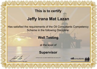 This is to certify
Jeffy Irana Mat Lazan
Has satisfied the requirements of the Oil Consultants Competency
Scheme in the following Discipline:
Well Testing
at the level of
Supervisor
Certificate Number: OCL23885-1358950168 Date: 23rd January 2013
Powered by TCPDF (www.tcpdf.org)
 