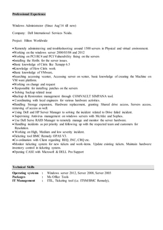 Professional Experience
Windows Administrator (Since Aug’14 till now)
Company: Dell International Services Noida.
Project: Hilton Worldwide
 Remotely administering and troubleshooting around 1500 servers in Physical and virtual environment.
Working on the windows server 2000/03/08 and 2012
Working on PCI RC4 and PCI Vulnerability fixing on the servers
Installing the Hotfix for the server issues.
Basic knowledge of Citrix like Xenapp 6.5
Knowledge of How Citrix work
Basic knowledge of VMware,
Searching accessing vcenter, Accessing server on vcnter, basic knowledge of creating the Machine on
VM ware platform.
Working on change and request
 Responsible for installing patches on the servers
 Solving backup related issue
Backup & Restoration management through COMVAULT SIMPANA tool.
 Coordinating with local engineers for various hardware activities.
Handling Storage expansion, Hardware replacement, granting Shared drive access, Servers access,
removing of access as well.
 Using Dell and HP Server Manager to solving the incident related to Drive failed incident.
 Supervising Antivirus management on windows servers with McAfee and Sophos.
 Use Dell Serve RAID Manager to remotely manage and monitor the server hardware.
 Handling incidents as per priority and following up with the respected team and customers for
Resolution.
 Working on High, Medium and low severity incident.
Ticketing tool BMC Remedy OPAS V3.
Co-ordination with Client regarding REQ, INC, CRQ etc.
Monitor ticketing system for new tickets and work-items. Update existing tickets. Maintain hardware
inventory control in ticketing system.
Opening CASE with Microsoft & DELL Pro Support
Technical Skills
Operating systems : Windows server 2012, Server 2008, Server 2003
Packages : Ms Office Tools
IT Management : ITIL, Ticketing tool (i.e. ITSM/BMC Remedy),
 