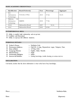 BASIC ACADEMIC CREDENTIALS
Qualification Board/University Year Percentage Aggregate
B.E
(Information
Technology)
University of Pune 2013 57.66 55.55
Diploma In
Information
Technology
MSBTE 2010 77.86 -
H.S.C Maharashtra Board 2007 56.16 -
S.S.C Maharashtra Board 2005 69.86 -
INTERPERSONAL SKILL
 Ability to rapidly build relationship and set up trust.
 Confident and Determined
 Ability to cope up with different situations.
PERSONAL DETAILS
 Father’s Name :- Madhukar Kale
 Permanent Address :- Flat#102, A wing, Dnyaneshwar nagar, Talegaon, Pune.
 Date of Birth :- 18thMay 1988
 Language Known :- English, Hindi, Marathi.
 Marital Status :- Single
 Nationality/Religion :- Indian .
 Interest & Hobbies :- Gaining knowledge, trouble shooting on various task etc.
DECLARATION
I do hereby declare that the above information is true to the best of my knowledge.
Place: Sudhakar Kale.
Date: (Signature)
 
