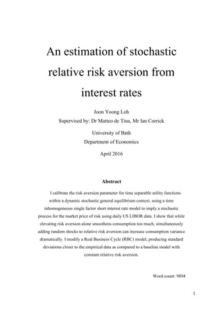 1
An estimation of stochastic
relative risk aversion from
interest rates
Joon Yoong Loh
Supervised by: Dr Matteo de Tina, Mr Ian Corrick
University of Bath
Department of Economics
April 2016
Abstract
I calibrate the risk aversion parameter for time separable utility functions
within a dynamic stochastic general equilibrium context, using a time
inhomogeneous single factor short interest rate model to imply a stochastic
process for the market price of risk using daily US LIBOR data. I show that while
elevating risk aversion alone smoothens consumption too much, simultaneously
adding random shocks to relative risk aversion can increase consumption variance
dramatically. I modify a Real Business Cycle (RBC) model, producing standard
deviations closer to the empirical data as compared to a baseline model with
constant relative risk aversion.
Word count: 9894
 