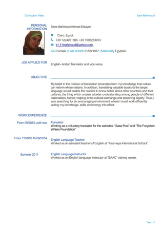 Curriculum Vitae Sara Mahmoud
Page 1 / 3
PERSONAL
INFORMATION
Sara Mahmoud Ahmad Elsayed
Cairo, Egypt.
+20 1224261888, +20 1095233703
s1.11mahmoud@yahoo.com
Sex Female | Date of birth 01/08/1987 | Nationality Egyptian.
OBJECTIVE
My belief in the mission of translation emanates from my knowledge that culture
can reform whole nations. In addition, translating valuable books to the target
language would enable the readers to know better about other countries and their
cultures, the thing which creates a better understanding among people of different
nationalities, hence, helping in the cultural exchange and lessening bigotry. Thus, I
was searching for an encouraging environment where I could work efficiently
putting my knowledge, skills and energy into effect.
WORK EXPERIENCE
JOB APPLIED FOR
English- Arabic Translator and vice versa.
From 09/2015 until now
From 11/2010 To 09/2014
Translator
Working as a voluntary translator for the websites: “Sasa Post” and “The Forgotten
Writers Foundation”
English Language Teacher
Worked as an assistant teacher of English at “Kaumeya International School”.
Summer 2011 English Language Instructor
Worked as an English language instructor at “EAAC” training centre.
 