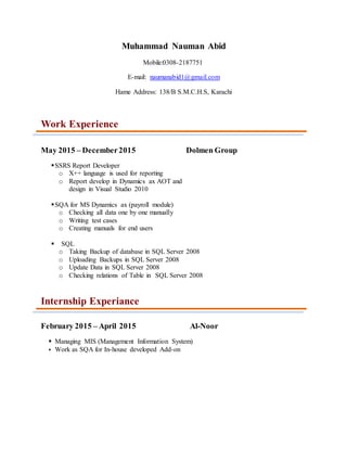 Muhammad Nauman Abid
Mobile:0308-2187751
E-mail: naumanabid1@gmail.com
Hame Address: 138/B S.M.C.H.S, Karachi
Work Experience
May 2015 – December2015 Dolmen Group
SSRS Report Developer
o X++ language is used for reporting
o Report develop in Dynamics ax AOT and
design in Visual Studio 2010
SQA for MS Dynamics ax (payroll module)
o Checking all data one by one manually
o Writing test cases
o Creating manuals for end users
 SQL
o Taking Backup of database in SQL Server 2008
o Uploading Backups in SQL Server 2008
o Update Data in SQL Server 2008
o Checking relations of Table in SQL Server 2008
Internship Experiance
February 2015 – April 2015 Al-Noor
 Managing MIS (Management Information System)
 Work as SQA for In-house developed Add-on
 