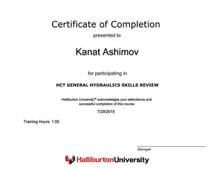 Certificate of Completion
Kanat Ashimov
presented to
HCT GENERAL HYDRAULICS SKILLS REVIEW
for participating in
7/29/2010
Training Hours: 1:00
Halliburton University™ acknowledges your attendance and
successful completion of this course.
Manager
 