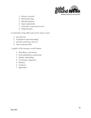 16
May 2015
3. Services accessed
4. Role functioning
5. Self-development
6. Equal opportunity
7. Assurance of personal survival
8. Empowerment
A community living skills scale can be used to assess
1. personal care
2. socialization and relationships,
3. activities and leisure time use
4. And vocational skills.
A quality of life inventory would include
1. Self-efficacy and esteem
2. Goal identification and pursuit
3. Quality relationships
4. Community integration
5. Intimacy
6. Creativity
7. Spirituality
 