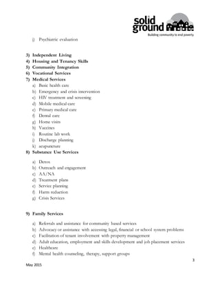 3
May 2015
j) Psychiatric evaluation
3) Independent Living
4) Housing and Tenancy Skills
5) Community Integration
6) Vocational Services
7) Medical Services
a) Basic health care
b) Emergency and crisis intervention
c) HIV treatment and screening
d) Mobile medical care
e) Primary medical care
f) Dental care
g) Home visits
h) Vaccines
i) Routine lab work
j) Discharge planning
k) acupuncture
8) Substance Use Services
a) Detox
b) Outreach and engagement
c) AA/NA
d) Treatment plans
e) Service planning
f) Harm reduction
g) Crisis Services
9) Family Services
a) Referrals and assistance for community based services
b) Advocacy or assistance with accessing legal, financial or school system problems
c) Facilitation of tenant involvement with property management
d) Adult education, employment and skills development and job placement services
e) Healthcare
f) Mental health counseling, therapy, support groups
 