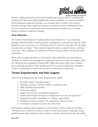 6
May 2015
However, Medicaid doesn’t pay for chronic health issues in those without a mental health
diagnosis. Providers must help all eligible folks enroll in Medicaid so as much as possible is
paid by Medicaid. Supportive housing covers essential needs, but little of the services
provided in King County supportive housing are currently covered by Medicaid. Services
that are covered are not reimbursed at the level needed and available only to a limited
number of people in supportive housing.
Harm Reduction
The National Harm Reduction Coalition defines harm reduction as “a set of practical
strategies and ideas aimed at reducing negative consequences associated with drug use. Harm
Reduction is also a movement for social justice built on a belief in, and respect for, the rights
of people who use drugs.” Harm reduction approach wants to support tenants at all stages
of recovery. These strategies can significantly increase housing retention among individuals
and families.
Harm reduction approach fosters an environment where individuals can openly discuss
substance use without fear of judgment or reprisal and does not condone or condemn drug
use. Model has been expanded to include HIV/AIDS and mental health issues. Families
deserve housing regardless of their special needs. In an open non-judgmental atmosphere
tenants are encouraged to explore the obstacles to achievement of their goals.
Tenant Empowerment and Peer Support
Areas for Peer Engagement and Tenant Empowerment include:
1. Involving tenants in program design
2. Initiating community specific councils (i.e. parents, youth)
3. Offer leadership opportunities
4. Foster peer support
5. Support civic activism and political engagement
6. Tenant representation on boards of organizations that serve the population
7. Participation in faith communities or volunteer opportunities
8. Paticipation in focus groups for the orgainzations that serve them
9. Consultation of tenants on issues that affect them
Peer support is gaining rapid recognition as a best practice model in supportive housing.
“Nothing about us without us” there is a need for tenant involvement in planning, design,
implementation, policy formation and evaluation of services. The service design and staffing
 