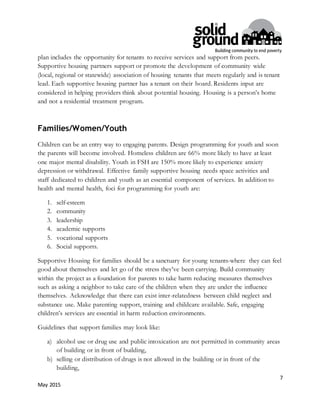 7
May 2015
plan includes the opportunity for tenants to receive services and support from peers.
Supportive housing partners support or promote the development of community wide
(local, regional or statewide) association of housing tenants that meets regularly and is tenant
lead. Each supportive housing partner has a tenant on their board. Residents input are
considered in helping providers think about potential housing. Housing is a person’s home
and not a residential treatment program.
Families/Women/Youth
Children can be an entry way to engaging parents. Design programming for youth and soon
the parents will become involved. Homeless children are 66% more likely to have at least
one major mental disability. Youth in FSH are 150% more likely to experience anxiety
depression or withdrawal. Effective family supportive housing needs space activities and
staff dedicated to children and youth as an essential component of services. In addition to
health and mental health, foci for programming for youth are:
1. self-esteem
2. community
3. leadership
4. academic supports
5. vocational supports
6. Social supports.
Supportive Housing for families should be a sanctuary for young tenants-where they can feel
good about themselves and let go of the stress they’ve been carrying. Build community
within the project as a foundation for parents to take harm reducing measures themselves
such as asking a neighbor to take care of the children when they are under the influence
themselves. Acknowledge that there can exist inter-relatedness between child neglect and
substance use. Make parenting support, training and childcare available. Safe, engaging
children’s services are essential in harm reduction environments.
Guidelines that support families may look like:
a) alcohol use or drug use and public intoxication are not permitted in community areas
of building or in front of building,
b) selling or distribution of drugs is not allowed in the building or in front of the
building,
 