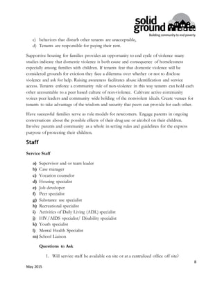 8
May 2015
c) behaviors that disturb other tenants are unacceptable,
d) Tenants are responsible for paying their rent.
Supportive housing for families provides an opportunity to end cycle of violence many
studies indicate that domestic violence is both cause and consequence of homelessness
especially among families with children. If tenants fear that domestic violence will be
considered grounds for eviction they face a dilemma over whether or not to disclose
violence and ask for help. Raising awareness facilitates abuse identification and service
access. Tenants enforce a community rule of non-violence in this way tenants can hold each
other accountable to a peer based culture of non-violence. Cultivate active community
voices peer leaders and community wide holding of the nonviolent ideals. Create venues for
tenants to take advantage of the wisdom and security that peers can provide for each other.
Have successful families serve as role models for newcomers. Engage parents in ongoing
conversations about the possible effects of their drug use or alcohol on their children.
Involve parents and community as a whole in setting rules and guidelines for the express
purpose of protecting their children.
Staff
Service Staff
a) Supervisor and or team leader
b) Case manager
c) Vocation counselor
d) Housing specialist
e) Job developer
f) Peer specialist
g) Substance use specialist
h) Recreational specialist
i) Activities of Daily Living (ADL) specialist
j) HIV/AIDS specialist/ Disability specialist
k) Youth specialist
l) Mental Health Specialist
m) School Liaison
Questions to Ask
1. Will service staff be available on site or at a centralized office off site?
 