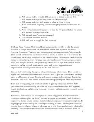 9
May 2015
2. Will service staff be available 24 hours a day or limited hours per day?
3. Will service staff representation be on call 24 hours a day?
4. Will service staff meet with tenants in office, at home or both?
5. What is maximum frequency of contact the program can accommodate per
tenant?
6. What is the minimum frequency of contact the program will allow per tenant?
7. Will we need more specified staff?
8. Will we need fewer/more case managers?
9. Are different skill levels needed?
10. Will staff have to reapply for their positions?
Evidence Based Practice: Motivational Interviewing enables provider to take the tenants
readiness to change into account and to reinforce tenants own incentives for chance,
Assertive Community Treatment uses a team approach to meet participants’ diverse needs.
Train all staff on the nature and manifestations of trauma in human life so as to ensure that
both housing and services are offered in safe, nonthreatening environments. Staff should be
trained in cultural competency- language supports/translation services, reading documents
aloud, and bilingual materials. A large challenge of this work is high staff turnover. Create a
supportive staffing network to attract and retain staff, proper support in tenant
empowerment will also provide a safety net for staff turnover.
Provide staff with training throughout program to increase effectiveness. There should be
regular staff communication between all levels and roles. A plan for 24-hour crisis coverage
exists to address urgent issues. Housing and support services staff are distinct, do not share
files/staff. Staff works with tenants to make reasonable payment plans when they miss rent.
Soon after housing entry, staff assists all tenants in applying for relevant benefits. Staff
provides tenant with community resources and neighborhood orientation. Staff supports
tenants in identifying and accessing community resources and activities and peers and friends
and family.
Staff should be trained on fair housing law and tenant engagement. Ensure staff reflect
community demographics and fluency in other languages when relevant. Staff should take
steps not to alienate tenants or cause them to hide substance use or psychiatric symptoms. In
helping people achieve their goals a trusting relationship is formed. Staff respond directly to
negative behavior whether related to substance use or not. Create a collaborative relationship
including a basic orientation for all staff on domestic violence and its dynamics, forms of
 