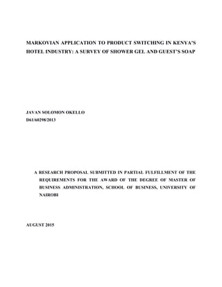 MARKOVIAN APPLICATION TO PRODUCT SWITCHING IN KENYA’S
HOTEL INDUSTRY: A SURVEY OF SHOWER GEL AND GUEST’S SOAP
JAVAN SOLOMON OKELLO
D61/60298/2013
A RESEARCH PROPOSAL SUBMITTED IN PARTIAL FULFILLMENT OF THE
REQUIREMENTS FOR THE AWARD OF THE DEGREE OF MASTER OF
BUSINESS ADMINISTRATION, SCHOOL OF BUSINESS, UNIVERSITY OF
NAIROBI
AUGUST 2015
 