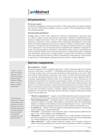 2 из 5Кто? © getAbstract 2010
Актуальность
О чем вы узнаете
Из краткого содержания этой книги вы узнаете: 1) Как использовать для найма сотрудни-
ков “метод А”; 2) Как найти и выбрать лучших из лучших; 3) Как заинтересовать их рабо-
той в вашей компании.
Рекомендация getAbstract
Джефф Смарт и Рэнди Стрит предлагают понятную, продуманную стратегию поис-
ка, отбора и найма лучших кандидатов на вакансии в компании. Разработанный ими
процесс, который они назвали “метод А”, иначе говоря, универсальный способ подбора
персонала, начинается с шага, которым многие менеджеры пренебрегают: подготовки
четкого описания ожидаемых результатов от работы человека, который займет данную
должность. Авторы обстоятельно описывают четыре шага своей методики и в то же вре-
мя не перегружают текст малозначительными подробностями. Прибегая к примерам из
жизни, они демонстрируют возможность применения своего подхода для решения на-
сущных проблем бизнеса. Книга выгодно выделяется из общей массы работ, посвящен-
ных управлению персоналом, в которых бывает слишком много абстрактных обобще-
ний и мало практических советов. getAbstract рекомендует ознакомиться с этой книгой и
ее простыми, но действенными приемами всем, кто связан с наймом персонала.
Краткое содержание
Кого нанимать – и как?
Когда вы нанимаете кого-то на работу, ваша цель – найти “игрока высшей лиги”, высоко-
классного работника, способного “с 90-процентной вероятностью добиться таких ре-
зультатов, которых могут достичь лишь 10 процентов претендентов на это место”. При-
ем на работу неподходящего сотрудника часто влечет за собой дополнительные расхо-
ды и падение производительности труда, что в совокупности может принести убытки
в размере, превышающем базовый оклад этого сотрудника в 15 раз. Несмотря на это,
руководство компаний часто нанимает неподходящих людей. Это происходит, когда ме-
неджеры по персоналу не до конца понимают, какими качествами должен обладать кан-
дидат на ту или иную должность, когда кандидатов слишком мало или они не могут вы-
брать из имеющихся кандидатур подходящую. Основная же причина подобных ошибок –
в отсутствии системного подхода к процессу набора сотрудников и в использовании
“шаманских” методов. Вот некоторые модели поведения, которые свойственны специа-
листам отделов персонала:
•	 “Ценитель прекрасного” – уверен, что способен адекватно оценить кандидата всего
за несколько минут беседы, полагаясь исключительно на свое “внутреннее чутье”.
•	 “Коллекционер данных” – заставляет каждого члена группы, в которую подбирается
сотрудник, провести отдельное собеседование с кандидатом. При этом интервьюеры
заранее не планируют свои вопросы и никак не координируют их друг с другом. Отве-
ты кандидатов бывают поверхностными или не имеют никакого отношения к делу.
•	 “Следователь” – требует ответа на странные, неожиданные вопросы и головоломки,
никак не связанные с данной вакансией.
•	 “Агитатор” – расхваливает свою компанию перед потенциальными работниками
вместо того, чтобы собирать о них информацию.
•	 “Фокусник” – специально роняет что-нибудь на пол, чтобы проверить, бросится ли
кандидат поднимать этот предмет, или приглашает кандидата на светское мероприя-
тие, чтобы понаблюдать за его навыками поведения в обществе.
•	 “Друг животных” – любит задавать вопросы, которые, по его мнению, должны за-
ставить кандидата раскрыться и показать свою внутреннюю сущность, например:
“«Кто» – это те
люди, от которых
зависит, «что» и
«как» будет проис-
ходить в вашей
компании. И ваша
задача – не оши-
биться в выборе
этих людей”.
“Использование
метода А и в особен-
ности карты целей
позволит вам сосре-
доточить усилия по
развитию персонала
в нужном направле-
нии и продвигать
по карьерной
лестнице тех, кто
добился успеха”.
Правом на личное использование данной книги в кратком изложении обладает Юлия Чемеринская (ju2929@ya.ru)
 