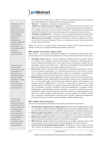 3 из 5Кто? © getAbstract 2010
“Если бы вы были животным, то каким?” Ответы на такие вопросы не дают никакой
полезной информации, необходимой для оценки кандидата.
•	 “Болтун” – превращает интервью в светскую беседу.
•	 “Любитель психологического портрета” – часто использует тесты на черты лич-
ности, хотя согласно многим источникам они не являются надежным инструментом
для подбора персонала, так как не дают возможности прогнозировать качество вы-
полнения обязанностей. К тому же кандидаты легко угадывают нужные ответы.
•	 “Оценщик способностей” – использует тесты на профессиональные навыки. Мно-
гие из них полезны, но они не должны использоваться отдельно от других методов.
•	 “Предсказатель будущего” – выясняет у кандидатов, как бы они разрешили ту или
иную гипотетическую проблему. Ответы, к сожалению, также остаются исключи-
тельно гипотетическими.
“Метод А” состоит из четырех шагов: составления “карты целей”, поиска кандидатов,
отбора лучших из них, формулировки предложения кандидату.
Шаг первый: составление “карты целей”
Карта целей – это не список требований к кандидату, а описание тех результатов, кото-
рых вы ожидаете от нанимаемого работника. В этом документе излагаются три пункта:
1.	 Основная задача. Краткое и четкое описание основной задачи на данной должно-
сти поможет вам подобрать наиболее подходящего специалиста. Поскольку вам не
нужен универсальный работник, то нет смысла искать кандидата, который был бы
одинаково силен во всем. Ваша цель – обеспечить выполнение определенной функ-
ции, и вам нужен кандидат, который справится именно с ней.
2.	 Результаты. Многие должностные инструкции оказываются бесполезны, так как
в них описываются процедуры, а не ожидаемые результаты. Если вы ясно укажете
цели, которые ставите перед работником, и сроки их достижения, то претенденты,
испытывающие сомнения, возможно, сами откажутся от участия в конкурсе.
3.	 Компетенции. Опишите, каким образом, по вашему мнению, кандидат должен идти
к поставленным целям. Необходимые компетенции относятся как к поведенческой,
так и к культурной сфере. Высококлассный работник обычно демонстрирует сле-
дующие качества: эффективность, честность и порядочность, уверенность в себе,
организаторские способности и умение планировать, решительность, умение дово-
дить задуманное до конца, способность быстро воспринимать и усваивать новую
информацию, аналитические навыки, внимание к деталям, настойчивость и ини-
циативность. Другие необходимые качества будут зависеть от характера работы, но
чаще всего важны навыки взаимодействия с людьми и работы в команде, способ-
ность сохранять самообладание в критической ситуации, привычка выдерживать
большую нагрузку, и конечно, умение подбирать хороших работников.
Шаг второй: поиск кандидатов
Для поиска подходящих кандидатур используйте следующие возможности:
1.	 Рекомендации специалистов в данной области. Талантливые профессионалы связа-
ны с такими же профессионалами. Обращайтесь раз в неделю по крайней мере к одно-
му известному вам специалисту с просьбой порекомендовать возможных кандидатов.
2.	 Рекомендациисотрудников.Сделайтерекомендациидлянаймаоднимизпоказателей
оценки работы и учредите премии для тех, кто предложит вам сильных кандидатов.
3.	 Контактные лица. Разработайте систему поощрений для партнеров и дочерних ком-
паний за предоставление вам сведений о возможных кандидатах.
4.	 HR-агентства. Профессиональные специалисты по подбору персонала могут ока-
заться весьма полезны, но они должны хорошо разбираться в вашем бизнесе.
5.	 Агентства по исследованию рынка кадров. Эти фирмы исследуют рынок и cостав-
ляют списки потенциальных кандидатов, но не проводят с ними собеседования.
“В наш век, когда
большинство
управленческих
процессов уже были
тщательно изучены
и систематизи-
рованы, подбор
персонала –
деятельность, с
которой начинается
строительство
организации, – все
еще воспринимается
как нечто,
не поддающееся
систематизации”.
“Когда вы пред-
лагаете своим
сотрудникам стать
«охотниками за
талантами», вся
ваша команда начи-
нает рассматри-
вать бизнес с точки
зрения того,
«кто это делает»,
а не только того,
«что делается»”.
“Не жалейте
времени на то,
чтобы подыскать и
подготовить подхо-
дящего специалиста
по подбору персо-
нала. Убедитесь,
что он понимает
ваши потребности
и корпоративную
культуру, и не
упускайте возмож-
ности чему-то у
него научиться”.
Правом на личное использование данной книги в кратком изложении обладает Юлия Чемеринская (ju2929@ya.ru)
 