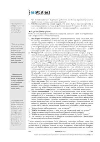 4 из 5Кто? © getAbstract 2010
Чем более конкретными будут ваши требования, тем больше вероятность того, что
предложенные ими кандидатуры вам подойдут.
6.	 Собственные системы поиска кадров. Это может быть и простая картотека, и
высокотехнологичная система, разработанная вашим IT-отделом. В любом случае
ключ к ее эффективному использованию – последующая работа с кандидатами.
Шаг третий: отбор лучших
Чтобы выявить лучших из имеющихся кандидатов, проведите серию из четырех интер-
вью с возрастающей степенью сложности.
1.	 Предварительный отсев. Проведите краткий телефонный опрос кандидатов, что-
бы отсеять неподходящих и впоследствии не тратить время на собеседование.
Задайте следующие вопросы: “Какие цели развития карьеры вы перед собой стави-
те? Что у вас получается лучше всего в вашей профессиональной деятельности? Что
у вас получается хуже, и чем бы вы не хотели заниматься? Кто были ваши послед-
ние пять руководителей, и как они оценили бы вашу работу по шкале от 1 до 10?”
Затем приступайте к более тщательному анализу оставшихся кандидатур.
2.	 “Топгрейдинг”. Этот метод углубленного квалификационного интервью, разрабо-
танный авторами, представляет собой подробный анализ карьеры кандидата в хро-
нологическом порядке. По каждому из мест работы в резюме кандидата задайте сле-
дующие вопросы: “В чем заключались ваши обязанности? Какими достижениями
вы можете гордиться? Какие неудачи были у вас на этой должности? С кем вы рабо-
тали? Почему вы ушли?” Подробно расспросите кандидата о том, какого он мнения
о своем предыдущем руководителе и бывших коллегах. Требуйте как можно больше
деталей. Чем больше подробностей вы узнаете, тем лучше вы поймете человека. На
это интервью необходимо отвести от полутора до трех часов, хотя для того, чтобы
оценить кандидата на руководящую должность, может понадобиться до пяти часов.
Не забывайте о том, что каждый час, потраченный на кандидата на данной стадии,
сберегает много часов работы в будущем. Вежливо прерывайте кандидатов, требуя
подробнее рассказать о том, чего они достигли в сравнении с собственными карьер-
ными планами и с результатами коллег.
3.	 Фокус-интервью. Поручите трем членам команды провести с кандидатом инди-
видуальные интервью длительностью от 45 минут до часа. Особое внимание они
должны уделить конкретным пунктам составленной вами карты целей. Они должны
выяснить как можно больше подробностей об опыте работы кандидата и допущен-
ных им ошибках, а также оценить его поведенческие и культурные компетенции.
4.	 Анализ рекомендаций. Если по результатам предыдущих этапов человек вам под-
ходит, можете приступать к тщательному изучению отзывов о нем с предыдущих
мест работы. Не ограничивайтесь списком, предоставленным кандидатом. Проана-
лизируйте свои записи, сделанные в ходе собеседования, и определите, к кому обра-
титься. Попросите самого кандидата договориться о предстоящем разговоре. В этом
случае вероятность того, что его бывшие руководители будут более откровенны, по-
вышается, поскольку во многих компаниях существуют строгие правила относи-
тельно предоставления рекомендаций. Задайте поручителям следующие вопросы:
•	 “Каким образом вы были связаны с этим человеком?”
•	 “Как бы вы охарактеризовали лучшие качества, проявленные им в этот период?”
•	 “Какие аспекты его профессиональной деятельности вас не устраивали?”
•	 “Как бы вы оценили общие результаты его работы по шкале от 1 до 10? Почему?”
•	 “Он упомянул, что на этом месте работы он испытывал проблемы с... Вы не могли
бы рассказать об этом более подробно?”
Учитесь слышать недосказанное. Если собеседник тщательно подбирает слова, воз-
можно, он не хочет говорить вам правду. Остерегайтесь людей, которые преувеличива-
ют свои заслуги, скрывают прошлые неудачи, присваивают чужие победы, обвиняют
бывших руководителей или затрудняются объяснить причины перемены места работы.
“Цель первичного
отбора – как можно
раньше отсеять
неподходящие
кандидатуры”.
“Никогда не знаешь,
что можно услы-
шать в следующий
момент по мере
того, как из кусочков
мозаики склады-
вается цельная
картина и просту-
пает истинная
личность человека”.
“Эмоциональная
компетентность
важна, но только
если она сочетается
со способностью
добиваться
выполнения постав-
ленных задач”.
“Если между вами
и собеседником нет
чувства взаимного
доверия, то вы не
получите от него
самой ценной для
вас информации.
Добиться этого
можно, вежливо
прерывая его и
демонстрируя заин-
тересованность
его рассказом”.
Правом на личное использование данной книги в кратком изложении обладает Юлия Чемеринская (ju2929@ya.ru)
 