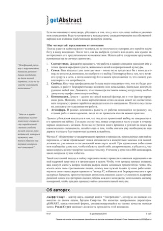 5 из 5Кто? © getAbstract 2010
Если вы нанимаете менеджера, убедитесь в том, что у него есть опыт найма и увольне-
ния сотрудников. Будьте осторожнее с кандидатами, сосредоточенными на собственной
персоне или излишне озабоченными размером оплаты.
Шаг четвертый: предложение от компании
Иногда удается найти нужного человека, но не получается уговорить его перейти на ра-
боту в вашу компанию. После того, как вы выбрали лучшего кандидата, вам нужно за-
интересовать его предлагаемыми возможностями. Используйте следующие аргументы,
основанные на различных ценностях.
1.	 Соответствие. Докажите кандидату, что работа в вашей компании подходит ему с
точки зрения карьерного роста, жизненных целей и корпоративной культуры.
2.	 Семья. Ваш кандидат уже заинтригован – иначе он не продолжал бы с вами разго-
вор, но его семья, возможно, не одобряет его выбор. Поинтересуйтесь тем, чего хотят
его супруга и дети, а затем акцентируйте в вашем предложении то, что сможет удо-
влетворить эти потребности.
2.	 Свобода. Опытные профессионалы больше всего опасаются того, что их будут ско-
вывать в работе бюрократическая волокита или начальники, бдительно контроли-
рующие любой шаг. Докажите, что готовы предоставить новому сотруднику необхо-
димую ему профессиональную свободу.
3.	 Компенсация. Деньги – далеко не самый важный фактор, но и этот фактор играет
свою роль. Помните, что ваша корпоративная сетка окладов может не соответство-
вать текущему уровню заработка кандидата или его ожиданиям. Платите ему столь-
ко, сколько стоит сделанная им работа.
4.	 Атмосфера. В разных компаниях радость от работы понимается по-разному, но,
отдавая работе много времени, люди хотят проводить его как можно приятнее.
Процесс убеждения кандидата в том, что он сделал правильный выбор, не завершается с
его приемом на работу. Согласно статистике, новые сотрудники часто уходят в течение
первых нескольких месяцев. Если вы потратили много времени и усилий на поиск вы-
сококлассного специалиста, позаботьтесь о том, чтобы оказать ему необходимую под-
держку и создать благоприятные условия для работы.
“Метод А” обеспечивает стандартизацию приемов и процессов, используемых при найме
персонала, а также привязывает поиск специалиста к конкретным задачам для данной
должности, указанным в составленной вами карте целей. При проведении собеседова-
ния подбирайте слова так, чтобы избежать какой-либо дискриминации, и убедитесь, что
ваши вопросы не противоречат законодательству. Уточните у юристов и HR-менеджеров,
каких вопросов лучше избегать.
Такой системный подход к найму персонала может привести к важным переменам в ва-
шей кадровой практике и в организации в целом. Чтобы этот процесс прошел успешно,
вам следует сделать вопрос подбора кадров своим основным приоритетом; четко объ-
яснять всем заинтересованным лицам, почему вам нужны только лучшие работники;
научить своих менеджеров применять “метод А”; избавиться от бюрократических и про-
цедурных барьеров, препятствующих его использованию; сделать успешность кадровых
решений одним из критериев оценки работы каждого менеджера; использовать систему
поощрений, чтобы придать процессу найма дополнительный импульс.
Об авторах
Джефф Смарт – доктор наук, соавтор книги “Топгрейдинг”, которую он написал со-
вместно со своим отцом, Брэдом Смартом. Он является генеральным директором
ghSMART, консалтинговой фирмы, специализирующейся на оценке качества менедж-
мента. Рэнди Стрит занимает должность президента этой компании.
“Телефонный разго-
вор с поручителями,
давшими рекомен-
дации кандидату,
не даст полной
картины, если вы не
умеете улавливать
несказанное”.
“Мысль о предо-
ставлении высоко-
классному специали-
сту определенной
степени свободы
пугает многих руко-
водителей, которым
кажется, что
таким образом они
теряют контроль
над ситуацией”.
Правом на личное использование данной книги в кратком изложении обладает Юлия Чемеринская (ju2929@ya.ru)
 