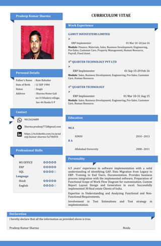 Pradeep Kumar Sharma
Personal Details
Father’s Name : Ram Bahadur
Date of Birth : 12 SEP 1984
Status : Single
Address : Sharma Home Gali
no-3 Chhalera village,
Sec-44 Noida U P
Contact
9015424089
Sharma.pradeep772@gmail.com
https://in.linkedin.com/in/prad
eep-kumar-sharma-5a74b01b
Professional Skills
MS OFFICE 
ERP 
SQL 
Language
Hindi 
English 
CURRICULUM VITAE
Work Experience
GAMUT INFOSYSTEMS LIMITED

ERP Implementer 01 Mar 16’-26 Jun 16
Module: Finance, Materials, Sales, Business Development, Engineering,
Pre-Sales, Customer Care, Property Management, Human Resource,
Payroll, Fixed Asset.
4th
QUARTER TECHNOLOGY PVT LTD

ERP Implementer 01 Sep 15-29 Feb 16
Module: Sales, Business Development, Engineering, Pre-Sales, Customer
Care, Human Resource.
4th
QUARTER TECHNOLOGY

ERP Implementer 01 Mar 10-31 Aug 15
Module: Sales, Business Development, Engineering, Pre-Sales, Customer
Care, Human Resource.
Education
MCA
IGNOU 2010 - 2013
B A
Allahabad University 2008 - 2011
Personality
6.5 years’ experience in software implementation with a solid
understanding of identifying GAP. Data Migration from Legacy to
ERP. Training to End Users, Documentation. Provides business
process integration with the implemented software, Preparation of
Functional Scope of Work Flow Diagram for customization. Custom
Report Layout Design and Generation in excel. Successfully
implemented 30 Real estate Clients of India.
Expertise in Understanding and Analyzing Functional and Non-
Functional Requirements.
Involvement in Test Estimations and Test strategy in
implementation.
Declaretion
I hereby declare that all the information as provided above is true.
Pradeep Kumar Sharma Noida
 