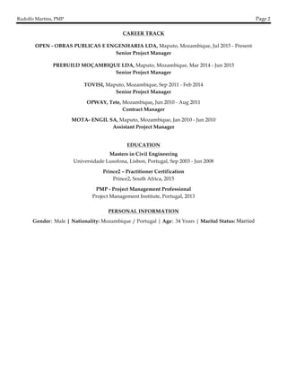 Rudolfo Martins, PMP Page 2
	
CAREER TRACK
OPEN - OBRAS PUBLICAS E ENGENHARIA LDA, Maputo, Mozambique, Jul 2015 - Present
Senior Project Manager
PREBUILD MOÇAMBIQUE LDA, Maputo, Mozambique, Mar 2014 - Jun 2015
Senior Project Manager
TOVISI, Maputo, Mozambique, Sep 2011 - Feb 2014
Senior Project Manager
OPWAY, Tete, Mozambique, Jun 2010 - Aug 2011
Contract Manager
MOTA- ENGIL SA, Maputo, Mozambique, Jan 2010 - Jun 2010
Assistant Project Manager
EDUCATION
Masters in Civil Engineering
Universidade Lusofona, Lisbon, Portugal, Sep 2003 - Jun 2008
Prince2 – Practitioner Certification
Prince2, South Africa, 2015
PMP - Project Management Professional
Project Management Institute, Portugal, 2013
PERSONAL INFORMATION
Gender: Male | Nationality: Mozambique / Portugal | Age: 34 Years | Marital Status: Married
 
