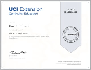 EDUCA
T
ION FOR EVE
R
YONE
CO
U
R
S
E
C E R T I F
I
C
A
TE
COURSE
CERTIFICATE
09/30/2016
David Doležel
The Art of Negotiation
an online non-credit course authorized by University of California, Irvine and offered
through Coursera
has successfully completed
Sue Robins, M.S. Ed.
Instructor
University of California, Irvine Extension
Verify at coursera.org/verify/PTGD5DGGEECY
Coursera has confirmed the identity of this individual and
their participation in the course.
 