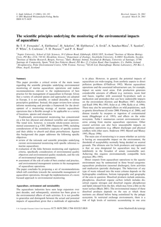 The scienti®c principles underlying the monitoring of the environmental impacts
of aquaculture
By T. F. Fernandes1
, A. Eleftheriou2
, H. Ackefors3
, M. Eleftheriou2
, A. Ervik4
, A. Sanchez-Mata5
, T. Scanlon6
,
P. White7
, S. Cochrane7
, T. H. Pearson7,8
and P. A. Read1
1
Napier University, School of Life Sciences, 10 Colinton Road, Edinburgh, EH10 5DT, Scotland; 2
Institute of Marine Biology
Crete, PO Box 2214, 710 03, Heraklion, Greece; 3
Department of Zoology, Stockholm University, S-10691 Stockholm, Sweden;
4
Institute of Marine Research, Bergen, Norway; 5
Dpto. Biologia Animal, Facultad de Biologia, University of Santiago, 15706
Santiago de Compostela, Spain; 6
Irish Sea Fisheries Board, PO Box 12, Crofton Road, Dun Laoghaire, Co. Dublin, Ireland;
7
Akvaplan-niva, Polar Environmental Centre, 9296 Tromsù, Norway; 8
SEAS Ltd, Dunsta€nage Marine Laboratory, PO Box 3,
Oban, Argyll, Scotland
Summary
This paper provides a critical review of the main issues
regarding the scienti®c principles underlying environmental
monitoring of marine aquaculture operations and makes
recommendations relevant to the implementation of best
practice for the management of aquaculture in Europe. Given
that a variety of cultured species and approaches are adopted
in Europe, it is not possible, or indeed desirable, to devise
prescriptive guidelines. Instead, this paper reviews how science
informs monitoring and provides a framework for the devel-
opment of a monitoring strategy of marine aquaculture
operations that is ¯exible enough to be applicable to a variety
of locations, species and situations.
Traditionally environmental monitoring has concentrated
on a few key physical and chemical variables and organisms.
The trend now, however, is towards whole-system environ-
mental assessment (e.g. CEC 20002 ; Osparcom 19983 ), including
considerations of the assimilative capacity of speci®c systems
and their ability to absorb and dilute perturbations. Against
this background this paper addresses the following speci®c
objectives:
· review of the rationale and scienti®c principles underlying
current environmental monitoring with speci®c reference to
marine aquaculture;
· evaluation of the links between monitoring and regulatory
criteria, speci®cally consideration of environmental quality
objectives and environmental quality standards, and the role
of environmental impact assessment;
· assessment of the role of codes of best conduct and practice,
and environmental management systems in the management
of aquaculture operations.
The paper concludes by proposing a set of recommendations
which will contribute towards the sustainable management of
aquaculture operations, through the implementation of a more
focused approach to environmental monitoring.
Aquaculture, environment and sustainability
The aquaculture industries have seen large expansion over
past decades, and subsequently, attention has been given to
the environmental e€ects of such activities. It is not possible
to generalize and distinguish between the actual and potential
impacts of aquaculture given that a multitude of approaches
is in place. However, in general, the potential impacts of
aquaculture are wide-ranging, from aesthetic aspects to direct
pollution problems (O'Sullivan 1992). Marine aquaculture
operations and the associated infrastructure can, for example,
impact on scenic rural areas. Fish production generates
considerable amounts of e‚uent (e.g. nutrients, waste feed
and faeces, together with associated by-products such as
medication and pesticides) that can have undesirable impacts
on the environment (Gowen and Bradbury 1987; Ackefors
and Enell 1994; Wu 1995; Axler et al. 1996; Kelly et al. 1996).
There may also be unwanted e€ects on wild populations, such
as genetic disturbance (Crozier 2000; Fleming et al. 2000), and
disease transfer by escapees or ingestion of contaminated
waste (Heggberget et al. 1993), and e€ects on the wider
ecosystem. Table 1 summarizes current environmental con-
cerns arising from marine aquaculture operations. Other
coastal activities can also have unacceptable impacts on
aquaculture operations (e.g. e‚uent discharges and physical
con¯icts with other users; Anderson 1995; Shereif and Mancy
1995; Phyne 1996).
The main aim of monitoring is to assess whether an activity
is having an unacceptable impact on the environment, the
threshold of acceptability normally being decided on societal
grounds. The ultimate aim for both producers and regulators
is that an area designated for aquaculture may be used
inde®nitely in the broadest of senses (sustainable use).
Achieving this requires environmentally compatible farm
practices (Wu 1995).
Direct outputs from aquaculture operations to the aquatic
environment may be summarized in three broad categories:
aquaculture production (seasonal discharges), farm activities
and medication (periodic discharges). The behaviour of any
type of waste released into the water column depends on the
hydrographic conditions, bottom topography and geography
of the area in question. Dissolved products include ammonia,
phosphorus, dissolved organic carbon (which includes dis-
solved organic nitrogen and dissolved organic phosphorus)
and lipids released from the diet, which may form a ®lm on the
water surface (Black 2001). The environmental impact of these
dissolved products depends on the rate at which those
nutrients are diluted before being assimilated by the pelagic
ecosystem. In restricted exchange environments, there is a
risk of high levels of nutrients accumulating in one area
J. Appl. Ichthyol. 17 (2001), 181±193
Ó 2001 Blackwell Wissenschafts-Verlag, Berlin
ISSN 0175±8659
Received: January 26, 2001
Accepted: March 26, 2001 1
U.S. Copyright Clearance Centre Code Statement: 0175±8659/2001/1704±0181$15.00/0 www.blackwell.de/synergy
 