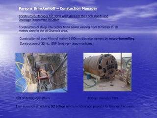 Construction of over 4 km of mainly 1600mm diameter sewers by micro-tunnelling
Construction of 33 No. GRP lined very deep manholes
Parsons Brinckerhoff – Constuction Manager
Construction Manager for Doha West Area for the Local Roads and
Drainage Programme in Qatar
Construction of deep interceptor trunk sewer varying from 9 metres to 18
metres deep in the Al Gharrafa area.
Start of drilling operations 1600mm diameter TBM
I am currently scheduling $2 billion roads and drainage projects for the next two years.
 