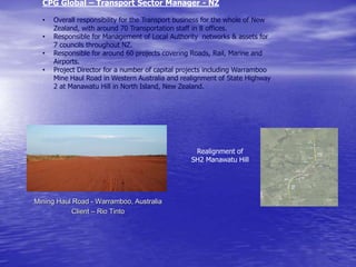 CPG Global – Transport Sector Manager - NZ
• Overall responsibility for the Transport business for the whole of New
Zealand, with around 70 Transportation staff in 8 offices.
• Responsible for Management of Local Authority networks & assets for
7 councils throughout NZ.
• Responsible for around 60 projects covering Roads, Rail, Marine and
Airports.
• Project Director for a number of capital projects including Warramboo
Mine Haul Road in Western Australia and realignment of State Highway
2 at Manawatu Hill in North Island, New Zealand.
Realignment of
SH2 Manawatu Hill
Mining Haul Road - Warramboo, Australia
Client – Rio Tinto
 