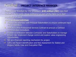 KiwiRail - PROJECT INTERFACE MANAGER
Employed by KiwiRail for the proposed $40 million (NZ) new Rail
Station at New Lynn, West Auckland as part of the New Lynn Rail
Duplication Project.
Duties & Responsibilities:
• Manage the Interface with Principal Stakeholders to ensure continued input
and co-operation.
• Draft NZS 3910 Professional Services Contract to procure a Contract
Administration Consultant.
• Provide co-ordination between Contractor and Stakeholders to manage
project risk, implement change control and explore value engineering
opportunities.
• Set up a financial reporting mechanism for project.
• Carry out Hazard Identification and Risk Assessment for Station and
prepare Safety Case and Evacuation Plan.
 