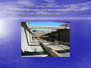 New Lynn Rail Trench during construction (Sept 09)
showing diaphragm walls, high level permanent props, mid
level temporary props and platform walls.
 