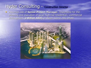 Hyder Consulting - Construction Director
• Assumed role of Senior Project Manager, responsible for the
planning and execution of large high-rise residential / commercial
development (2 Billion AED) on Reem Island, Abu Dhabi.
 