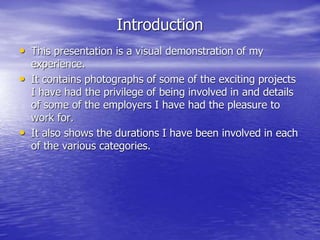 Introduction
• This presentation is a visual demonstration of my
experience.
• It contains photographs of some of the exciting projects
I have had the privilege of being involved in and details
of some of the employers I have had the pleasure to
work for.
• It also shows the durations I have been involved in each
of the various categories.
 