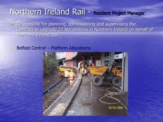 Northern Ireland Rail - Resident Project Manager
• Responsible for planning, administering and supervising the
Contract to upgrade 22 No. stations in Northern Ireland on behalf of
Northern Ireland Rail.
• Belfast Central – Platform Alterations
 