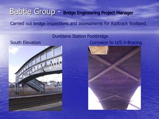 Babtie Group - Bridge Engineering Project Manager
Carried out bridge inspections and assessments for Railtrack Scotland.
Dunblane Station Footbridge
South Elevation Corrosion to U/S X-Bracing
 