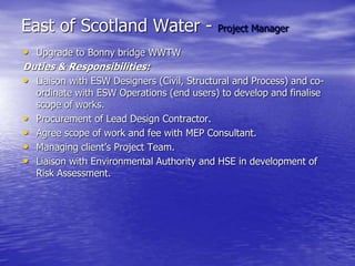 East of Scotland Water - Project Manager
• Upgrade to Bonny bridge WWTW
Duties & Responsibilities:
• Liaison with ESW Designers (Civil, Structural and Process) and co-
ordinate with ESW Operations (end users) to develop and finalise
scope of works.
• Procurement of Lead Design Contractor.
• Agree scope of work and fee with MEP Consultant.
• Managing client’s Project Team.
• Liaison with Environmental Authority and HSE in development of
Risk Assessment.
 