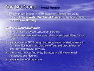 Carl Bro Group - Project Manager
Design and Build project in consortium with Trafalgar House to
construct 3 No. Water Treatment Plants for Strathclyde Water -
value £14 million stg.
Duties & Responsibilities:
• Co-ordination between consortium partners.
• Agree detailed scope of work and share of responsibilities for each
party.
• Management of B/CE design and coordination of design teams in
Carl Bro’s Edinburgh and Glasgow offices and procurement of
external Architectural services.
• Liaison with Water Authority, Statutory and Environmental
Authorities and Planners.
• Management of Programme.
 