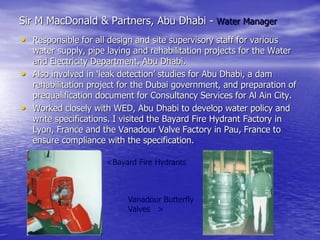 Sir M MacDonald & Partners, Abu Dhabi - Water Manager
• Responsible for all design and site supervisory staff for various
water supply, pipe laying and rehabilitation projects for the Water
and Electricity Department, Abu Dhabi.
• Also involved in ‘leak detection’ studies for Abu Dhabi, a dam
rehabilitation project for the Dubai government, and preparation of
prequalification document for Consultancy Services for Al Ain City.
• Worked closely with WED, Abu Dhabi to develop water policy and
write specifications. I visited the Bayard Fire Hydrant Factory in
Lyon, France and the Vanadour Valve Factory in Pau, France to
ensure compliance with the specification.
<Bayard Fire Hydrants
Vanadour Butterfly
Valves >
 