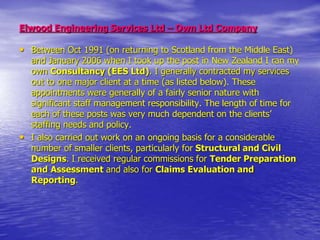 Elwood Engineering Services Ltd – Own Ltd Company
• Between Oct 1991 (on returning to Scotland from the Middle East)
and January 2006 when I took up the post in New Zealand I ran my
own Consultancy (EES Ltd). I generally contracted my services
out to one major client at a time (as listed below). These
appointments were generally of a fairly senior nature with
significant staff management responsibility. The length of time for
each of these posts was very much dependent on the clients’
staffing needs and policy.
• I also carried out work on an ongoing basis for a considerable
number of smaller clients, particularly for Structural and Civil
Designs. I received regular commissions for Tender Preparation
and Assessment and also for Claims Evaluation and
Reporting.
 