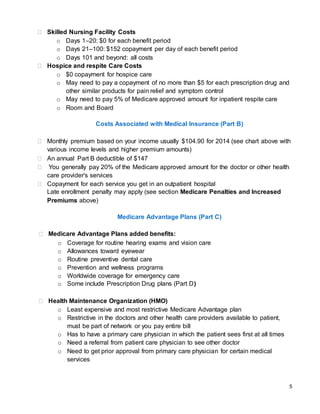 5
 Skilled Nursing Facility Costs
o Days 1–20: $0 for each benefit period
o Days 21–100: $152 copayment per day of each benefit period
o Days 101 and beyond: all costs
 Hospice and respite Care Costs
o $0 copayment for hospice care
o May need to pay a copayment of no more than $5 for each prescription drug and
other similar products for pain relief and symptom control
o May need to pay 5% of Medicare approved amount for inpatient respite care
o Room and Board
Costs Associated with Medical Insurance (Part B)
 Monthly premium based on your income usually $104.90 for 2014 (see chart above with
various income levels and higher premium amounts)
 An annual Part B deductible of $147
 You generally pay 20% of the Medicare approved amount for the doctor or other health
care provider's services
 Copayment for each service you get in an outpatient hospital
Late enrollment penalty may apply (see section Medicare Penalties and Increased
Premiums above)
Medicare Advantage Plans (Part C)
 Medicare Advantage Plans added benefits:
o Coverage for routine hearing exams and vision care
o Allowances toward eyewear
o Routine preventive dental care
o Prevention and wellness programs
o Worldwide coverage for emergency care
o Some include Prescription Drug plans (Part D)
 Health Maintenance Organization (HMO)
o Least expensive and most restrictive Medicare Advantage plan
o Restrictive in the doctors and other health care providers available to patient,
must be part of network or you pay entire bill
o Has to have a primary care physician in which the patient sees first at all times
o Need a referral from patient care physician to see other doctor
o Need to get prior approval from primary care physician for certain medical
services
 