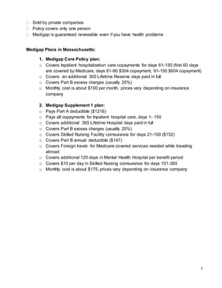 7
 Sold by private companies
 Policy covers only one person
 Medigap is guaranteed renewable even if you have health problems
Medigap Plans in Massachusetts:
1. Medigap Core Policy plan:
o Covers Inpatient hospitalization care copayments for days 61-150 (first 60 days
are covered by Medicare, days 61-90 $304 copayment, 91-150 $604 copayment)
o Covers an additional 365 Lifetime Reserve days paid in full
o Covers Part B excess charges (usually 20%)
o Monthly cost is about $100 per month, prices vary depending on insurance
company
2. Medigap Supplement 1 plan:
o Pays Part A deductible ($1216)
o Pays all copayments for Inpatient hospital care, days 1- 150
o Covers additional 365 Lifetime Hospital days paid in full
o Covers Part B excess charges (usually 20%)
o Covers Skilled Nursing Facility coinsurance for days 21-100 ($152)
o Covers Part B annual deductible ($147)
o Covers Foreign travel- for Medicare covered services needed while traveling
abroad
o Covers additional 120 days in Mental Health Hospital per benefit period
o Covers $10 per day in Skilled Nursing coinsurance for days 101-365
o Monthly cost is about $175, prices vary depending on insurance company
 