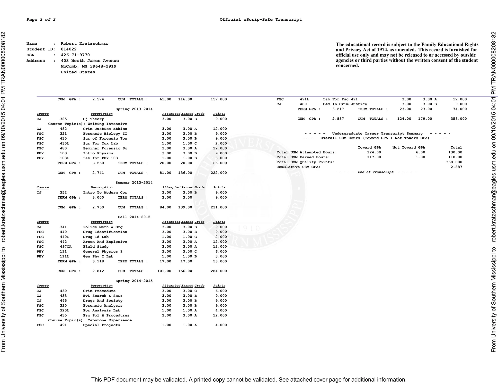 This PDF document may be validated. A printed copy cannot be validated. See attached cover page for additional information.
FromUniversityofSouthernMississippitorobert.kratzschmar@eagles.usm.eduon09/10/201504:01PMTRAN000008208182
FromUniversityofSouthernMississippitorobert.kratzschmar@eagles.usm.eduon09/10/201504:01PMTRAN000008208182
Official eScrip-Safe TranscriptPage 2 of 2
Name : Robert Kratzschmar
Student ID: 814022
SSN : 426-71-9770
Address : 403 North James Avenue
McComb, MS 39648-2919
United States
The educational record is subject to the Family Educational Rights
and Privacy Act of 1974, as amended. This record is furnished for
official use only and may not be released to or accessed by outside
agencies or third parties without the written consent of the student
concerned.
CUM GPA : 2.574 CUM TOTALS : 61.00 116.00 157.000
Spring 2013-2014
Course Description Attempted Earned Grade Points
CJ 325 Cj Theory 3.00 3.00 B 9.000
Course Topic(s): Writing Intensive
CJ 482 Crim Justice Ethics 3.00 3.00 A 12.000
FSC 321 Forensic Biology II 3.00 3.00 B 9.000
FSC 430 Sur of Forensic Tox 3.00 3.00 B 9.000
FSC 430L Sur For Tox Lab 1.00 1.00 C 2.000
FSC 480 Seminar Forensic Sc 3.00 3.00 A 12.000
PHY 103 Intro Physics 3.00 3.00 B 9.000
PHY 103L Lab for PHY 103 1.00 1.00 B 3.000
TERM GPA : 3.250 TERM TOTALS : 20.00 20.00 65.000
CUM GPA : 2.741 CUM TOTALS : 81.00 136.00 222.000
Summer 2013-2014
Course Description Attempted Earned Grade Points
CJ 352 Intro To Modern Cor 3.00 3.00 B 9.000
TERM GPA : 3.000 TERM TOTALS : 3.00 3.00 9.000
CUM GPA : 2.750 CUM TOTALS : 84.00 139.00 231.000
Fall 2014-2015
Course Description Attempted Earned Grade Points
CJ 341 Police Meth & Org 3.00 3.00 B 9.000
FSC 440 Drug Identification 3.00 3.00 B 9.000
FSC 440L Drug Id Lab 1.00 1.00 C 2.000
FSC 442 Arson And Explosive 3.00 3.00 A 12.000
FSC 497CA Field Study 3.00 3.00 A 12.000
PHY 111 General Physics I 3.00 3.00 C 6.000
PHY 111L Gen Phy I Lab 1.00 1.00 B 3.000
TERM GPA : 3.118 TERM TOTALS : 17.00 17.00 53.000
CUM GPA : 2.812 CUM TOTALS : 101.00 156.00 284.000
Spring 2014-2015
Course Description Attempted Earned Grade Points
CJ 430 Crim Procedure 3.00 3.00 C 6.000
CJ 433 Evi Search & Seiz 3.00 3.00 B 9.000
CJ 445 Drugs And Society 3.00 3.00 B 9.000
FSC 320 Forensic Analysis 3.00 3.00 B 9.000
FSC 320L For Analysis Lab 1.00 1.00 A 4.000
FSC 435 Fsc Pol & Procedures 3.00 3.00 A 12.000
Course Topic(s): Capstone Experience
FSC 491 Special Projects 1.00 1.00 A 4.000
FSC 491L Lab For Fsc 491 3.00 3.00 A 12.000
CJ 480 Sem In Crim Justice 3.00 3.00 B 9.000
TERM GPA : 3.217 TERM TOTALS : 23.00 23.00 74.000
CUM GPA : 2.887 CUM TOTALS : 124.00 179.00 358.000
- - - - - Undergraduate Career Transcript Summary - - - - -
- - - Overall USM Hours (Toward GPA + Not Toward GPA) - - -
Toward GPA Not Toward GPA Total
Total USM Attempted Hours: 124.00 6.00 130.00
Total USM Earned Hours: 117.00 1.00 118.00
Total USM Quality Points: 358.000
Cumulative USM GPA: 2.887
- - - - - End of Transcript - - - - -
 