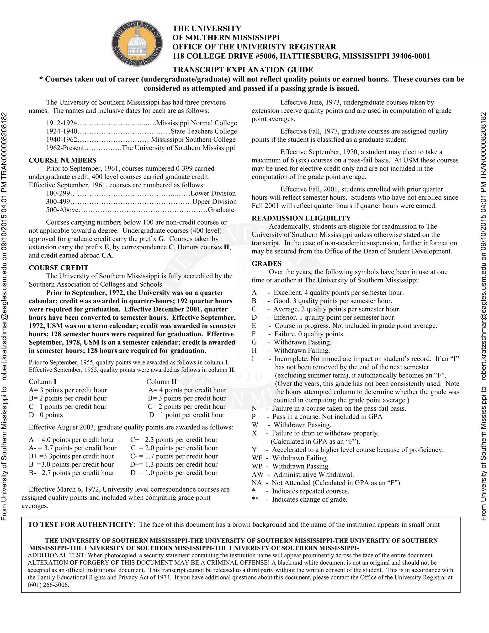 FromUniversityofSouthernMississippitorobert.kratzschmar@eagles.usm.eduon09/10/201504:01PMTRAN000008208182
FromUniversityofSouthernMississippitorobert.kratzschmar@eagles.usm.eduon09/10/201504:01PMTRAN000008208182
THE UNIVERSITY
OF SOUTHERN MISSISSIPPI
OFFICE OF THE UNIVERISTY REGISTRAR
118 COLLEGE DRIVE #5006, HATTIESBURG, MISSISSIPPI 39406-0001
TRANSCRIPT EXPLANATION GUIDE
* Courses taken out of career (undergraduate/graduate) will not reflect quality points or earned hours. These courses can be
considered as attempted and passed if a passing grade is issued.
The University of Southern Mississippi has had three previous
ames. The names and inclusive dates for each are as follows:n
1912-1924………………………...….Mississippi Normal College
1924-1940…………………………….…...State Teachers College
1940-1962………………………… Mississippi Southern College
1962-Present…………….The University of Southern Mississippi
COURSE NUMBERS
Prior to September, 1961, courses numbered 0-399 carried
undergraduate credit, 400 level courses carried graduate credit.
Effective September, 1961, courses are numbered as follows:
100-299……………………………………...……Lower Division
300-499……………………………………………Upper Division
500-Above………………………………………………Graduate
Courses carrying numbers below 100 are non-credit courses or
not applicable toward a degree. Undergraduate courses (400 level)
approved for graduate credit carry the prefix G. Courses taken by
extension carry the prefix E, by correspondence C, Honors courses H,
nd credit earned abroad CA.a
COURSE CREDIT
The University of Southern Mississippi is fully accredited by the
Southern Association of Colleges and Schools.
Prior to September, 1972, the University was on a quarter
calendar; credit was awarded in quarter-hours; 192 quarter hours
were required for graduation. Effective December 2001, quarter
hours have been converted to semester hours. Effective September,
1972, USM was on a term calendar; credit was awarded in semester
hours; 128 semester hours were required for graduation. Effective
September, 1978, USM is on a semester calendar; credit is awarded
n semester hours; 128 hours are required for graduation.i
Prior to September, 1955, quality points were awarded as follows in column I.
Effective September, 1955, quality points were awarded as follows in column II.
Column I Column II
A= 3 points per credit hour A= 4 points per credit hour
B= 2 points per credit hour B= 3 points per credit hour
C= 1 points per credit hour C= 2 points per credit hour
D= 0 points D= 1 point per credit hour
Effective August 2003, graduate quality points are awarded as follows:
A = 4.0 points per credit hour C+= 2.3 points per credit hour
A- = 3.7 points per credit hour C = 2.0 points per credit hour
B+ =3.3points per credit hour C- = 1.7 points per credit hour
B =3.0 points per credit hour D+= 1.3 points per credit hour
B-= 2.7 points per credit hour D = 1.0 points per credit hour
Effective March 6, 1972, University level correspondence courses are
assigned quality points and included when computing grade point
averages.
Effective March 6, 1972, University level correspondence
courses are assigned quality points and included when computing grade
Effective June, 1973, undergraduate courses taken by
extension receive quality points and are used in computation of grade
point averages.
Effective Fall, 1977, graduate courses are assigned quality
points if the student is classified as a graduate student.
Effective September, 1970, a student may elect to take a
maximum of 6 (six) courses on a pass-fail basis. At USM these courses
may be used for elective credit only and are not included in the
computation of the grade point average.
Effective Fall, 2001, students enrolled with prior quarter
hours will reflect semester hours. Students who have not enrolled since
all 2001 will reflect quarter hours if quarter hours were earned.F
READMISSION ELIGIBILITY
Academically, students are eligible for readmission to The
University of Southern Mississippi unless otherwise stated on the
transcript. In the case of non-academic suspension, further information
may be secured from the Office of the Dean of Student Development.
GRADES
Over the years, the following symbols have been in use at one
time or another at The University of Southern Mississippi:
A - Excellent. 4 quality points per semester hour.
B - Good. 3 quality points per semester hour.
C - Average. 2 quality points per semester hour.
D - Inferior. 1 quality point per semester hour.
E - Course in progress. Not included in grade point average.
F - Failure. 0 quality points.
G - Withdrawn Passing.
H - Withdrawn Failing.
I - Incomplete. No immediate impact on student’s record. If an “I”
has not been removed by the end of the next semester
(excluding summer term), it automatically becomes an “F”.
(Over the years, this grade has not been consistently used. Note
the hours attempted column to determine whether the grade was
counted in computing the grade point average.)
N - Failure in a course taken on the pass-fail basis.
P - Pass in a course. Not included in GPA
W - Withdrawn Passing.
X - Failure to drop or withdraw properly.
(Calculated in GPA as an “F”).
Y - Accelerated to a higher level course because of proficiency.
WF - Withdrawn Failing.
WP - Withdrawn Passing.
AW - Administrative Withdrawal.
NA - Not Attended (Calculated in GPA as an “F”).
* - Indicates repeated courses.
** - Indicates change of grade.
TO TEST FOR AUTHENTICITY: The face of this document has a brown background and the name of the institution appears in small print
THE UNIVERSITY OF SOUTHERN MISSISSIPPI-THE UNIVERSITY OF SOUTHERN MISSISSIPPI-THE UNIVERSITY OF SOUTHERN
MISSISSIPPI-THE UNIVERSITY OF SOUTHERN MISSISSIPPI-THE UNIVERISTY OF SOUTHERN MISSISSIPPI-
ADDITIONAL TEST: When photocopied, a security statement containing the institution name will appear prominently across the face of the entire document.
ALTERATION OF FORGERY OF THIS DOCUMENT MAY BE A CRIMINAL OFFENSE! A black and white document is not an original and should not be
accepted as an official institutional document. This transcript cannot be released to a third party without the written consent of the student. This is in accordance with
the Family Educational Rights and Privacy Act of 1974. If you have additional questions about this document, please contact the Office of the University Registrar at
(601) 266-5006.
 