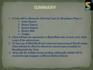 SUMMARY
1. S Cube will be offering the following Trains for Branding in Phase 1:
1. Awam Express
2. Hazara Express
3. Karachi Express
4. Khyber Mail
5. Tezgam
2. Client will have the opportunity to Brand Both sides of each coach which
is part of the selected train.
3. To have top of Mind Recall and continuous hammering of Brand’s image,
Client will also be offered to Brand the selected spaces available for
Branding inside the Train.
4. Along with the visibility during travelling, additionally visibility will be
created through stoppages at different Railway Stations.
 