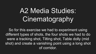 A2 Media Studies:
Cinematography
So for this exercise we had to experiment using
different types of shots, the four shots we had to do
were a tracking shot, Tilting shot, Table dolly (mid
shot) and create a vanishing point using a long shot
of corridor.
 