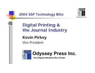 2004 SSP Technology Blitz
                                               Odyssey Press Inc.




  Digital Printing &
  the Journal Industry
  Kevin Pirkey
  Vice President


        Odyssey Press Inc.
         The Original Ultrashort Run Printer
 