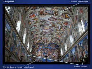 Vista general Bóveda: Miguel Angel Frontal: Juicio Universal - Miguel Angel Frescos laterales: Por la magnitud de esta obra nos vamos a limitar a una descripción somera del trabajo de Miguel Angel: El Juicio Universal y la Bóveda, prescindiendo de los frescos laterales. Al prescindir de los 11 frescos laterales estamos renunciando nada menos que a: .  “La Circuncisión” y “El Bautismo de Cristo”  –  de Pinturricchio. .  “La Historia de Moises”, “La Tentación de Cristo” y “Core,Dathan y Abiron”  –  de Bottichelli. .  “El Paso del Mar Rojo”, “Dios entregando las tablas de la Ley a Moises”, “El Sermón de la Montaña” y “La Cena”  –  de Cossimo Rosselli . .  “La Llamada de los Apóstoles”  –  de Ghirlandaio. .  “Cristo entregando las llaves a San Pedro”  –  de Perugino. 