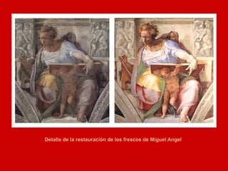 Desde los setenta se sabía que debajo del sustrato oscurísimo, formado por el humo de las velas, el polvo de los siglos y las colas de las restauraciones anteriores sobrevivían todavía los colores vivos de Miguel Angel, absolutamente increíbles y en un perfecto estado de conservación. Entre 1980 y 1994, tiempo que se tardó en afrontar la labor de limpieza y restaurar los frescos de Miguel Angel, Gianluigi Calaluci dirigió los trabajos de restauración en, probablemente, la más brillante obra de restauración de todos los tiempos, financiada principalmente con capital japonés. Detalle de la restauración de los frescos de Miguel Angel 