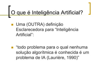 O que é Inteligência Artificial?
 Uma (OUTRA) definição
Esclarecedora para “Inteligência
Artificial”:
 “todo problema para o qual nenhuma
solução algorítmica é conhecida é um
problema de IA (Laurière, 1990)”
 