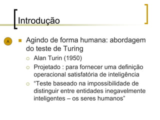Introdução
 Agindo de forma humana: abordagem
do teste de Turing
 Alan Turin (1950)
 Projetado : para fornecer uma definição
operacional satisfatória de inteligência
 “Teste baseado na impossibilidade de
distinguir entre entidades inegavelmente
inteligentes – os seres humanos”
A
 