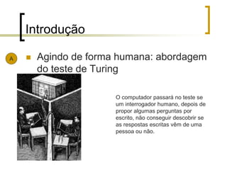 Introdução
 Agindo de forma humana: abordagem
do teste de Turing
A
O computador passará no teste se
um interrogador humano, depois de
propor algumas perguntas por
escrito, não conseguir descobrir se
as respostas escritas vêm de uma
pessoa ou não.
 