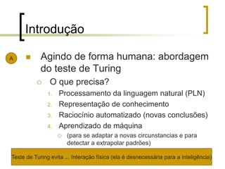 Introdução
 Agindo de forma humana: abordagem
do teste de Turing
 O que precisa?
1. Processamento da linguagem natural (PLN)
2. Representação de conhecimento
3. Raciocínio automatizado (novas conclusões)
4. Aprendizado de máquina
 (para se adaptar a novas circunstancias e para
detectar a extrapolar padrões)
A
Teste de Turing evita ... Interação física (ela é desnecessária para a inteligência)
 