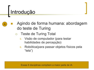 Introdução
 Agindo de forma humana: abordagem
do teste de Turing
 Teste de Turing Total
5. Visão de computador (para testar
habilidades de percepção)
6. Robótica(para passar objetos físicos pela
“tela”)
A
Essas 6 disciplinas compõem a maior parte de IA
 