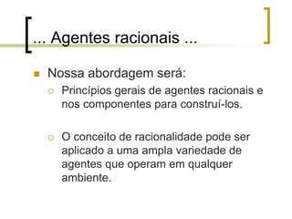 ... Agentes racionais ...
 Nossa abordagem será:
 Princípios gerais de agentes racionais e
nos componentes para construí-los.
 O conceito de racionalidade pode ser
aplicado a uma ampla variedade de
agentes que operam em qualquer
ambiente.
 